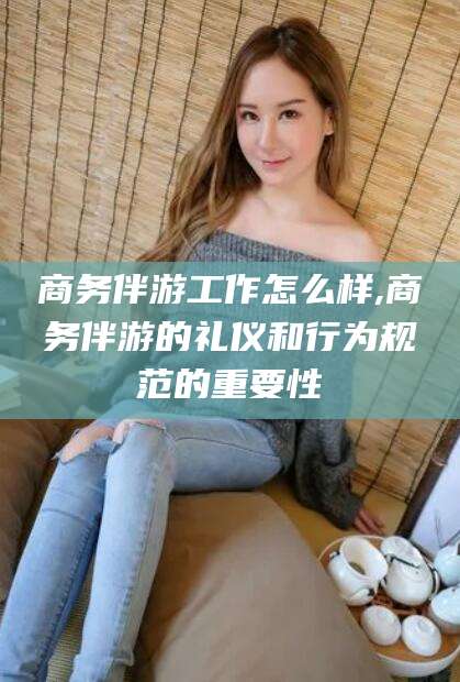 吕梁商务伴游工作怎么样,商务伴游的礼仪和行为规范的重要性