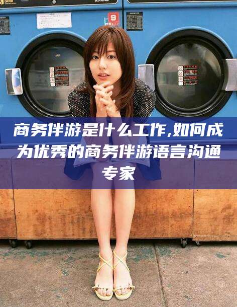 吕梁商务伴游是什么工作,如何成为优秀的商务伴游语言沟通专家