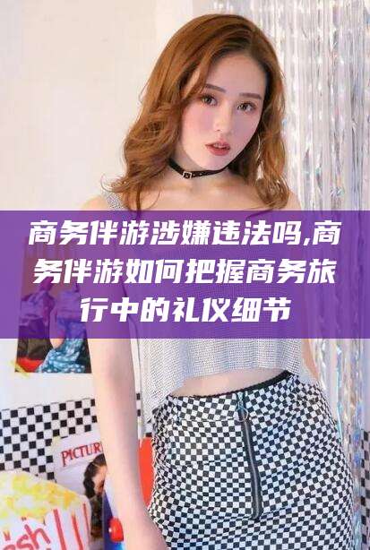 吕梁商务伴游涉嫌违法吗,商务伴游如何把握商务旅行中的礼仪细节