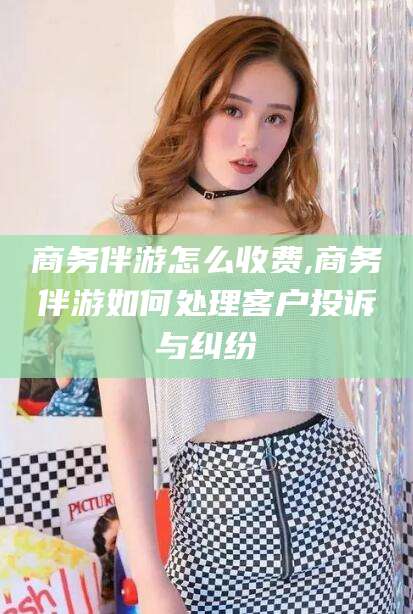 吕梁商务伴游怎么收费,商务伴游如何处理客户投诉与纠纷