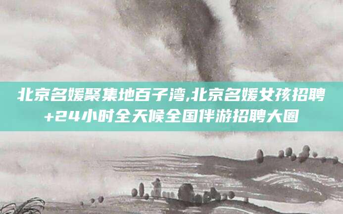 吕梁北京名媛聚集地百子湾,北京名媛女孩招聘+24小时全天候全国伴游招聘大圈