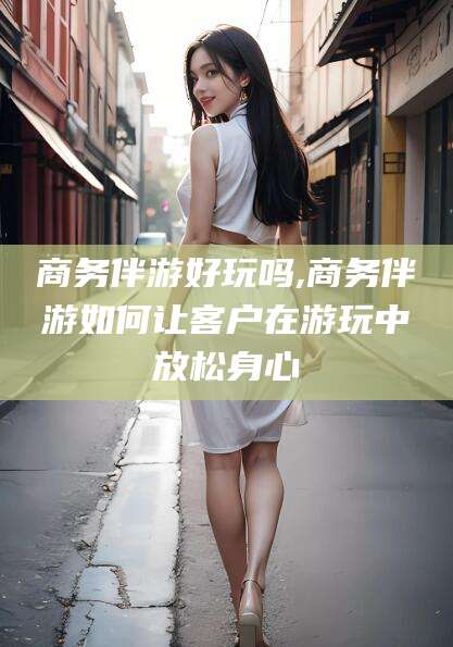 吕梁商务伴游好玩吗,商务伴游如何让客户在游玩中放松身心