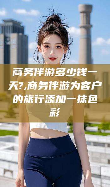 吕梁商务伴游多少钱一天?,商务伴游为客户的旅行添加一抹色彩