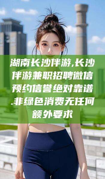 吕梁湖南长沙伴游,长沙伴游兼职招聘微信预约信誉绝对靠谱.非绿色消费无任何额外要求