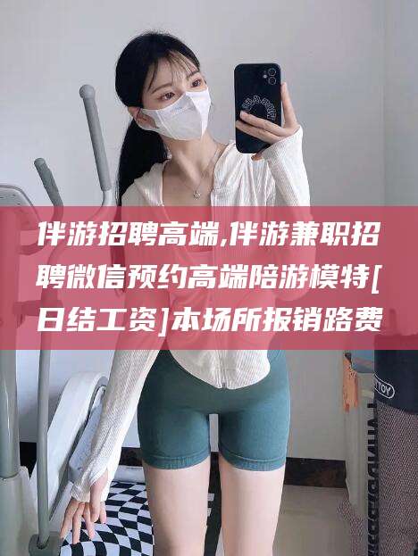 吕梁伴游招聘高端,伴游兼职招聘微信预约高端陪游模特[日结工资]本场所报销路费