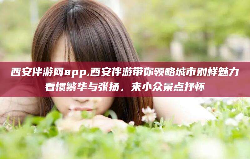 吕梁西安伴游网app,西安伴游带你领略城市别样魅力看惯繁华与张扬，来小众景点抒怀