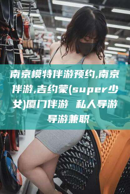 吕梁南京模特伴游预约,南京伴游,吉约蒙(super少女)厦门伴游 私人导游 导游兼职
