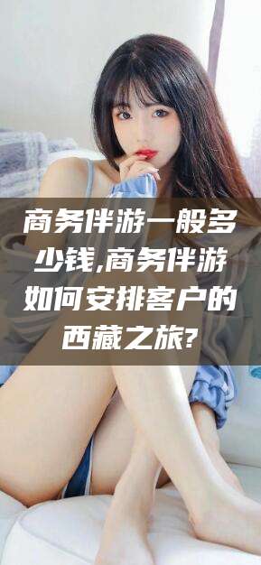 吕梁商务伴游一般多少钱,商务伴游如何安排客户的西藏之旅?