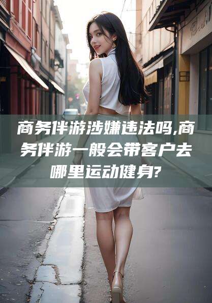 吕梁商务伴游涉嫌违法吗,商务伴游一般会带客户去哪里运动健身?