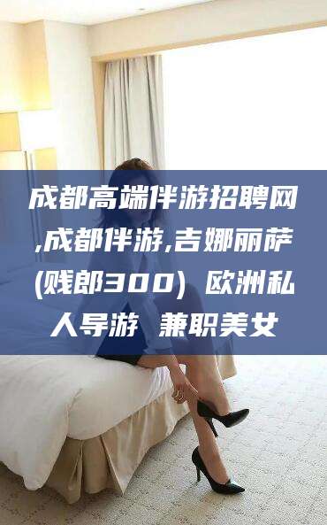 吕梁成都高端伴游招聘网,成都伴游,吉娜丽萨(贱郎300) 欧洲私人导游 兼职美女