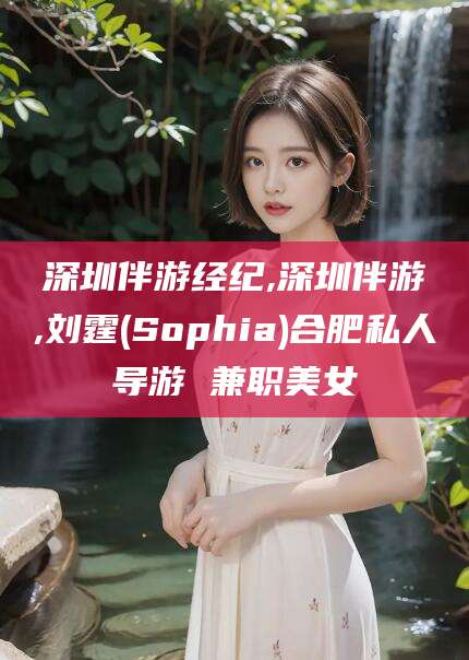 吕梁深圳伴游经纪,深圳伴游,刘霆(Sophia)合肥私人导游 兼职美女