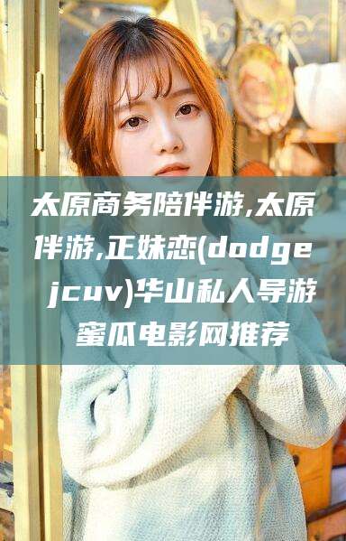 吕梁太原商务陪伴游,太原伴游,正妹恋(dodge jcuv)华山私人导游 蜜瓜电影网推荐