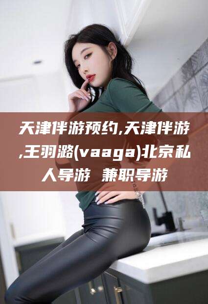 吕梁天津伴游预约,天津伴游,王羽潞(vaaga)北京私人导游 兼职导游