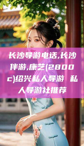 吕梁长沙导游电话,长沙伴游,康艺(2800c)绍兴私人导游 私人导游社推荐