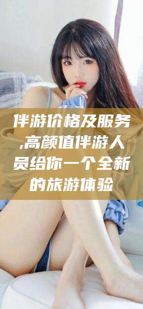 吕梁伴游价格及服务,高颜值伴游人员给你一个全新的旅游体验