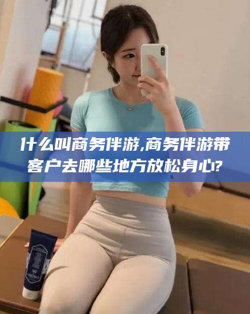 吕梁什么叫商务伴游,商务伴游带客户去哪些地方放松身心?