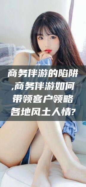 吕梁商务伴游的陷阱,商务伴游如何带领客户领略各地风土人情?