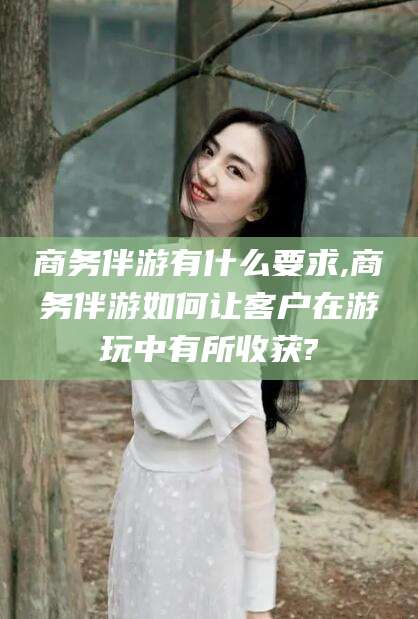 吕梁商务伴游有什么要求,商务伴游如何让客户在游玩中有所收获?