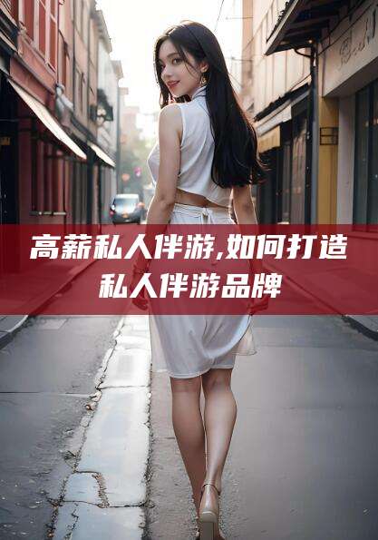 吕梁高薪私人伴游,如何打造私人伴游品牌