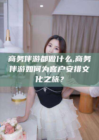 吕梁商务伴游都做什么,商务伴游如何为客户安排文化之旅？