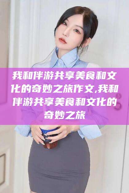 吕梁我和伴游共享美食和文化的奇妙之旅作文,我和伴游共享美食和文化的奇妙之旅