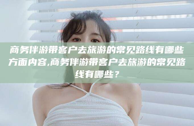 吕梁商务伴游带客户去旅游的常见路线有哪些方面内容,商务伴游带客户去旅游的常见路线有哪些？