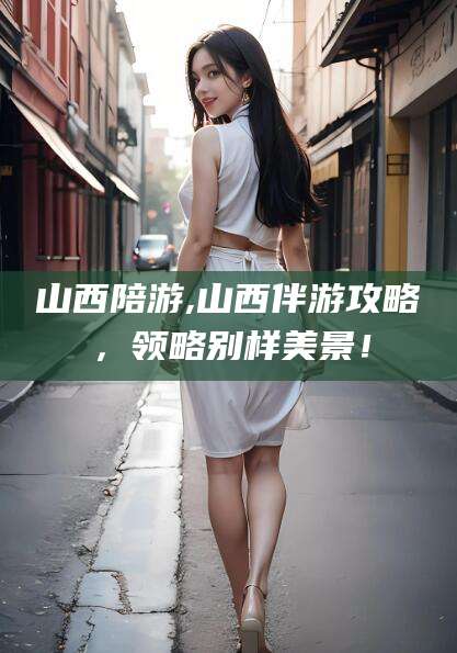 吕梁山西陪游,山西伴游攻略，领略别样美景！