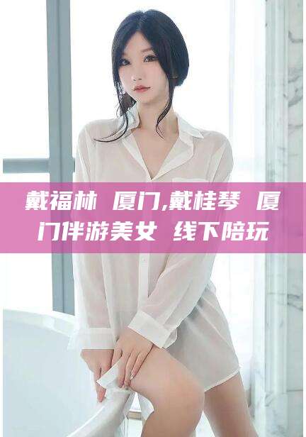 吕梁戴福林 厦门,戴桂琴 厦门伴游美女 线下陪玩