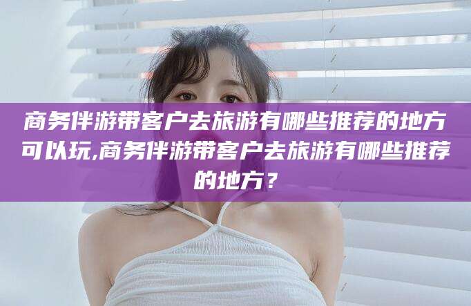 吕梁商务伴游带客户去旅游有哪些推荐的地方可以玩,商务伴游带客户去旅游有哪些推荐的地方？