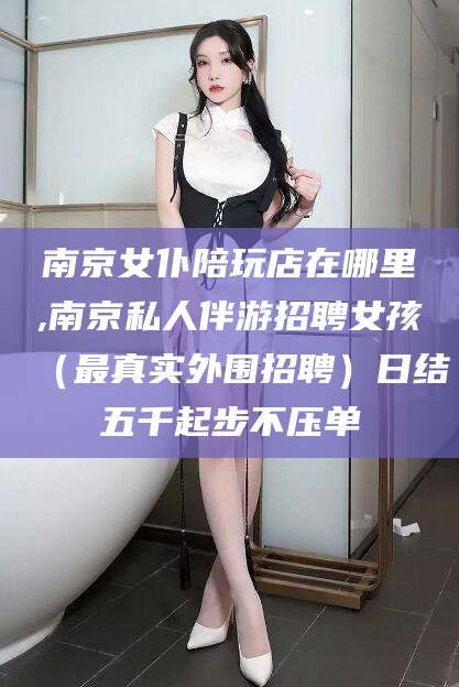 吕梁南京女仆陪玩店在哪里,南京私人伴游招聘女孩（最真实外围招聘）日结五千起步不压单
