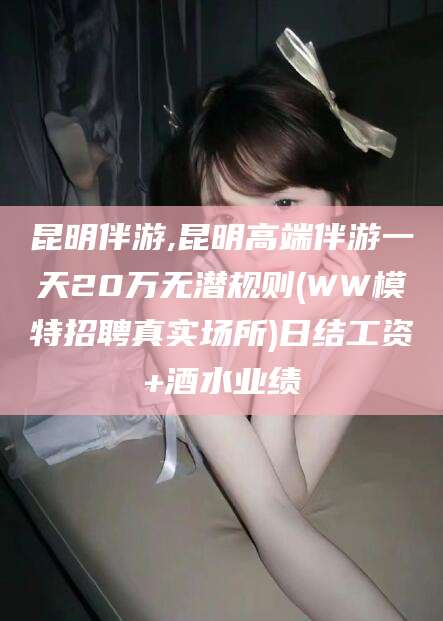 吕梁昆明伴游,昆明高端伴游一天20万无潜规则(WW模特招聘真实场所)日结工资+酒水业绩