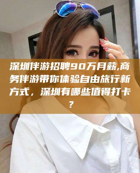 吕梁深圳伴游招聘90万月薪,商务伴游带你体验自由旅行新方式，深圳有哪些值得打卡？
