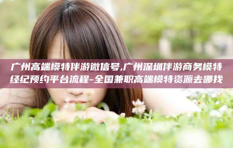 吕梁广州高端模特伴游微信号,广州深圳伴游商务模特经纪预约平台流程-全国兼职高端模特资源去哪找