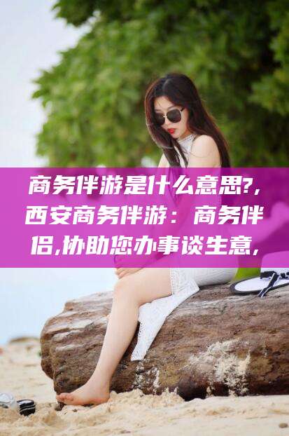 吕梁商务伴游是什么意思?,西安商务伴游：商务伴侣,协助您办事谈生意,