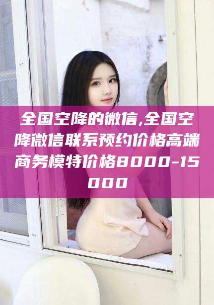 吕梁全国空降的微信,全国空降微信联系预约价格高端商务模特价格8000-15000