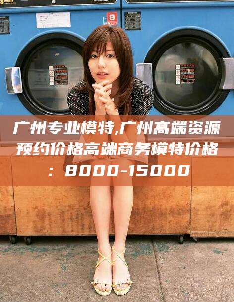 吕梁广州专业模特,广州高端资源预约价格高端商务模特价格：8000-15000