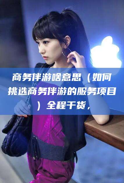 吕梁商务伴游啥意思（如何挑选商务伴游的服务项目）全程干货，