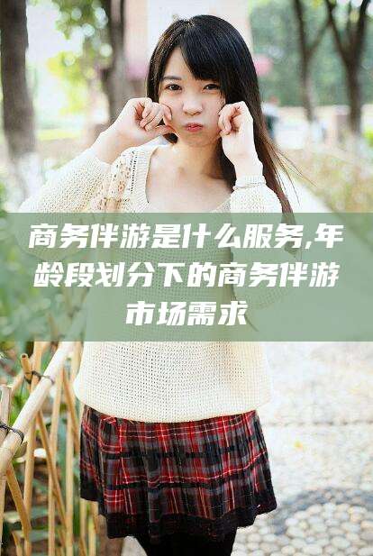 吕梁商务伴游是什么服务,年龄段划分下的商务伴游市场需求