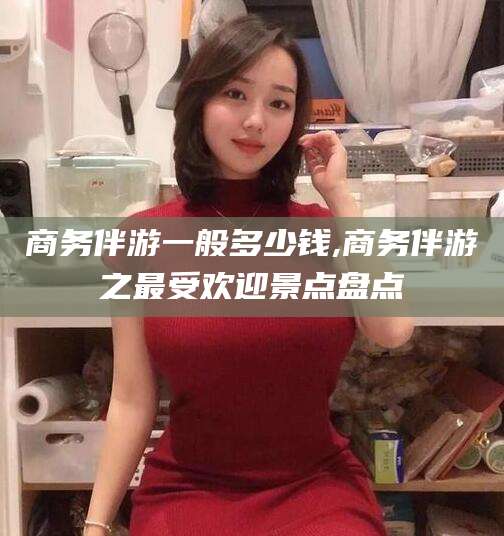 吕梁商务伴游一般多少钱,商务伴游之最受欢迎景点盘点