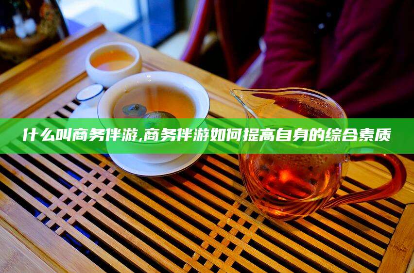 吕梁什么叫商务伴游,商务伴游如何提高自身的综合素质